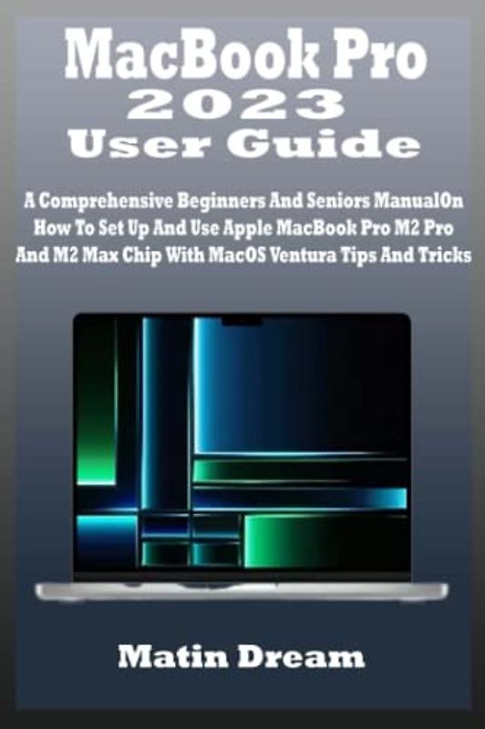MacBook Pro 2023 User Guide: A Comprehensive Beginners And Seniors Manual On How To Set Up And Use Apple MacBook Pro M2 Pro And M2 Max Chip With MacOS Ventura Tips And Tricks