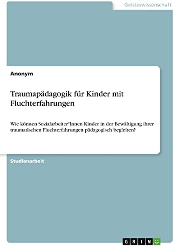 Traumapädagogik für Kinder mit Fluchterfahrungen: Wie können Sozialarbeiter*Innen Kinder in der Bewältigung ihrer traumatischen Fluchterfahrungen pädagogisch begleiten?