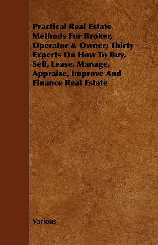 Practical Real Estate Methods for Broker, Operator & Owner; Thirty Experts on How to Buy, Sell, Lease, Manage, Appraise, Improve and Finance Real Esta