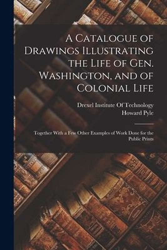 A Catalogue of Drawings Illustrating the Life of Gen. Washington, and of Colonial Life: Together With a Few Other Examples of Work Done for the Public