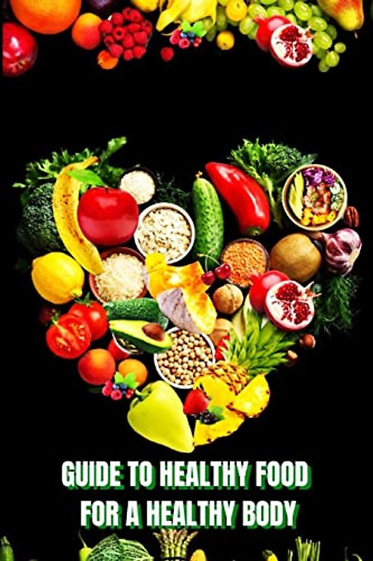Healthy Food for a Heathy Body (Guide): Learn How to Create Nutritious Meals/ Choose Healthier Foods, and Eat Well to Maintain your Happiness and Health