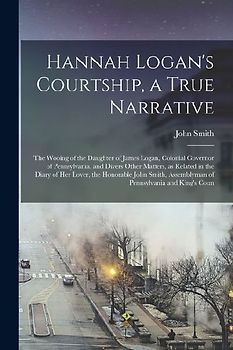 Hannah Logan's Courtship, a True Narrative; the Wooing of the Daughter of James Logan, Colonial Governor of Pennsylvania, and Divers Other Matters, as Related in the Diary of her Lover, the Honorable John Smith, Assemblyman of Pennsylvania and King's Coun