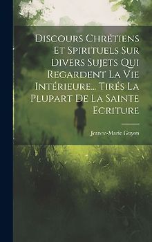 Discours Chrétiens Et Spirituels Sur Divers Sujets Qui Regardent La Vie Intérieure... Tirés La Plupart De La Sainte Ecriture