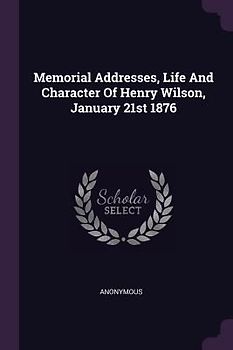 Memorial Addresses, Life And Character Of Henry Wilson, January 21st 1876