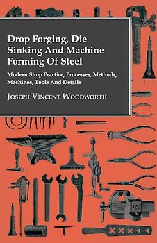 Drop Forging, Die Sinking and Machine Forming of Steel - Modern Shop Practice, Processes, Methods, Machines, Tools and Details