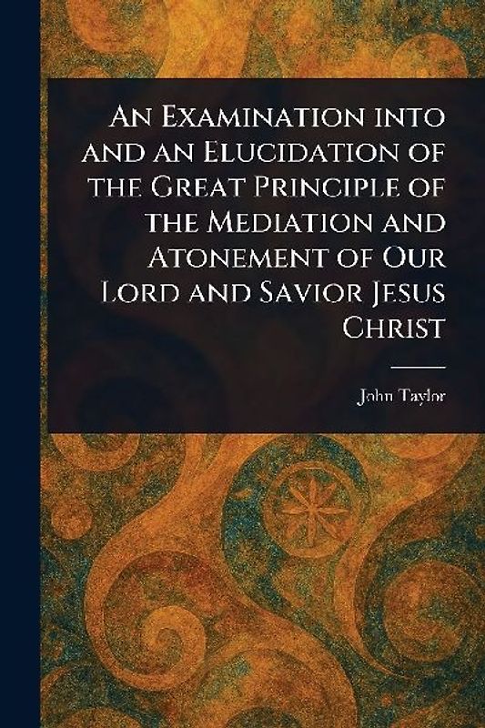 An Examination Into and an Elucidation of the Great Principle of the Mediation and Atonement of Our Lord and Savior Jesus Christ