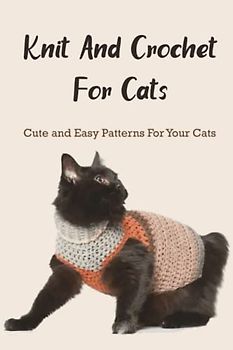 Knit And Crochet For Cats: Cute and Easy Patterns For Your Cats: The Ultimate Guide To Knit and Crochet for Cats