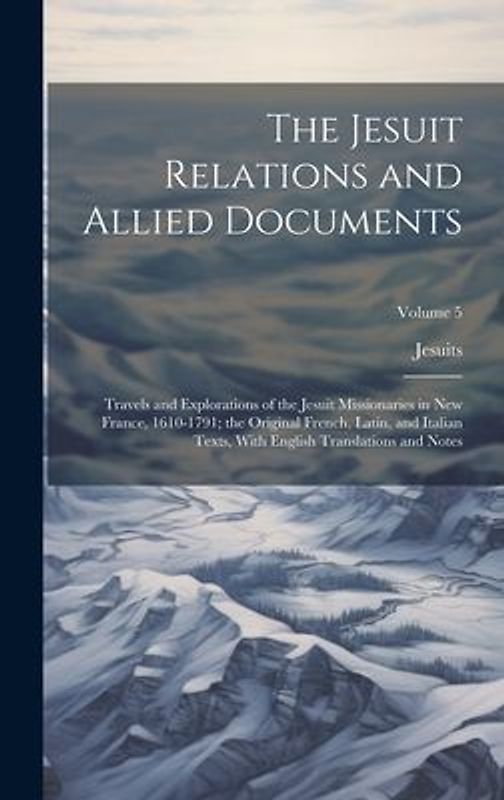 The Jesuit Relations and Allied Documents: Travels and Explorations of the Jesuit Missionaries in New France, 1610-1791; the Original French, Latin, a