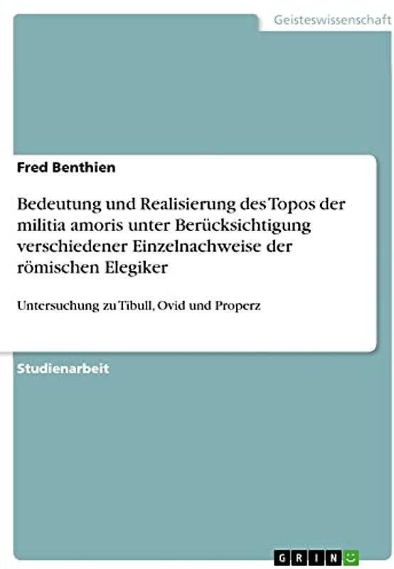 Bedeutung und Realisierung des Topos der militia amoris unter Berücksichtigung verschiedener Einzelnachweise der römischen Elegiker: Untersuchung zu Tibull, Ovid und Properz