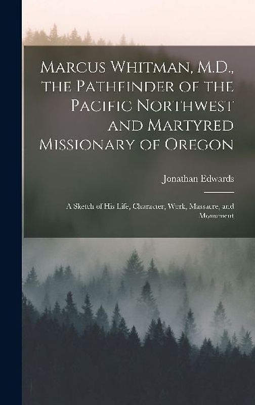 Marcus Whitman, M.D., the Pathfinder of the Pacific Northwest and Martyred Missionary of Oregon: A Sketch of His Life, Character, Work, Massacre, and
