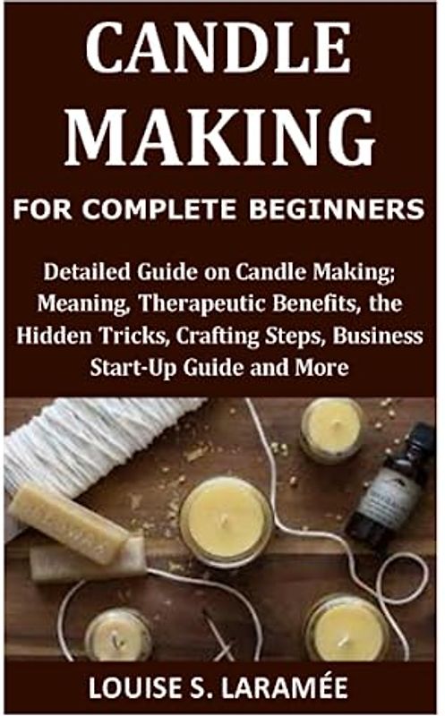 Candle Making for Complete Beginners: Detailed Guide on Candle Making; Meaning, Therapeutic Benefits, the Hidden Tricks, Crafting Steps, Business Start-Up Guide and More