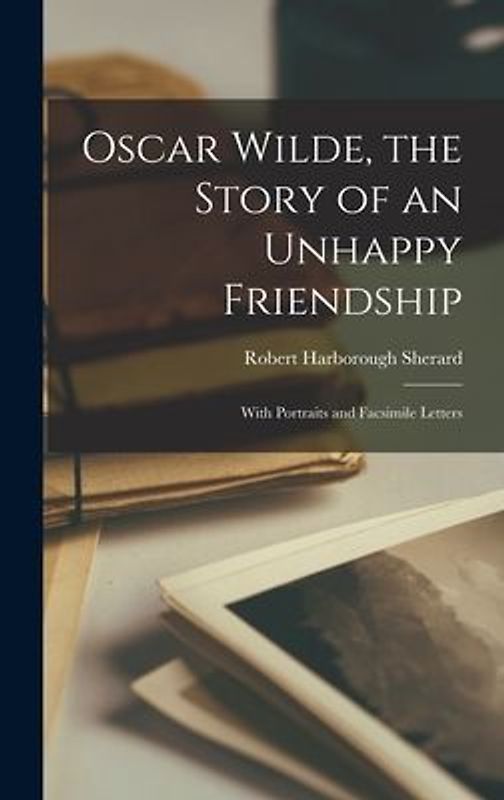 Oscar Wilde, the Story of an Unhappy Friendship: With Portraits and Facsimile Letters