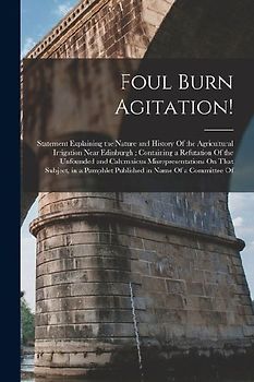 Foul Burn Agitation!: Statement Explaining the Nature and History Of the Agricultural Irrigation Near Edinburgh; Containing a Refutation Of