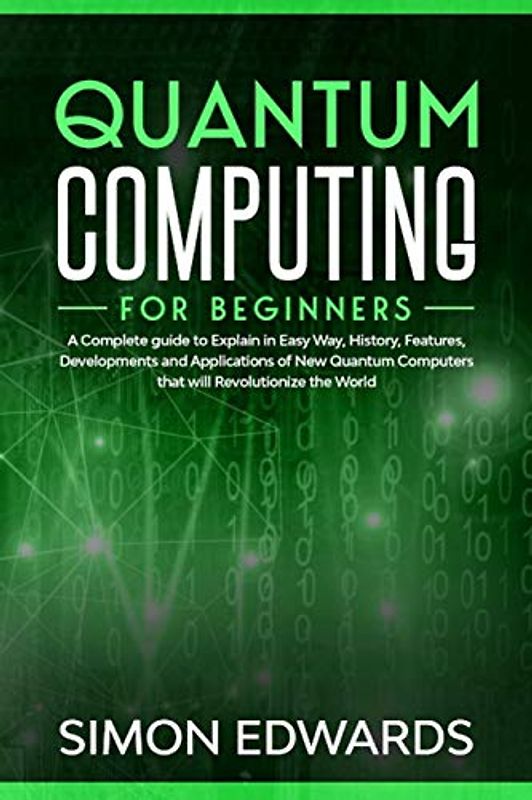 Quantum Computing for beginners: A Complete beginner's guide to Explain in Easy Way, History, Features, Developments and Applications of New Quantum Computers that will Revolutionize the World