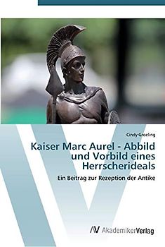 Kaiser Marc Aurel - Abbild und Vorbild eines Herrscherideals: Ein Beitrag zur Rezeption der Antike