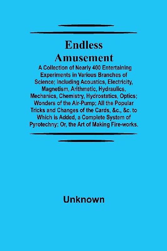 Endless Amusement; A Collection Of Nearly 400 Entertaining Experiments In Various Branches Of Science; Including Acoustics, Electricity, Magnetism, Arithmetic, Hydraulics, Mechanics, Chemistry, Hydrostatics, Optics; Wonders Of The Air-Pump; All The Popula