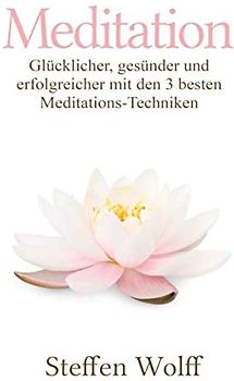 Meditation: Glücklicher, gesünder und erfolgreicher mit den 3 besten Meditations-Techniken