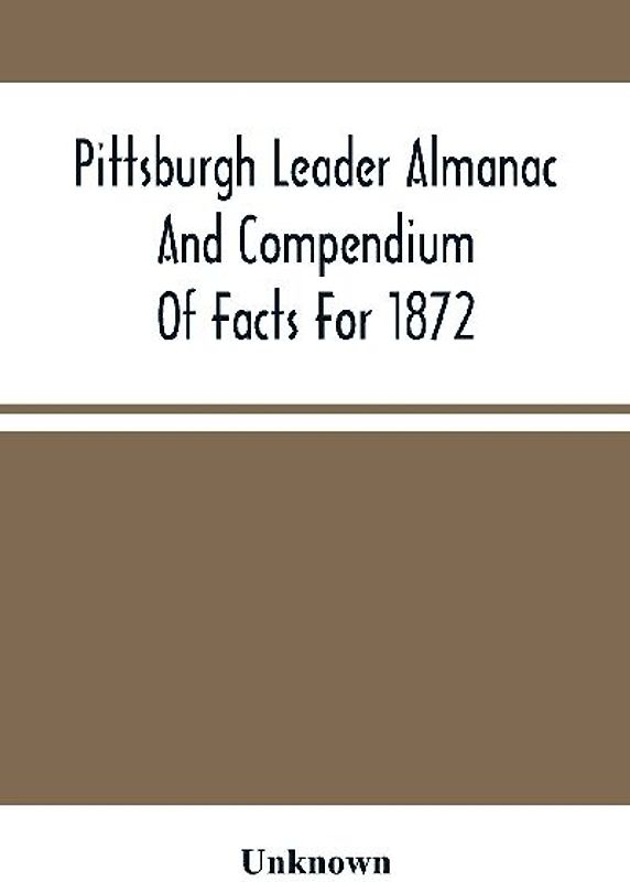 Pittsburgh Leader Almanac And Compendium Of Facts For 1872; Also Business Directory Containing, Besides All Useful Information Given In An Ordinary Almanac, The Principal Events