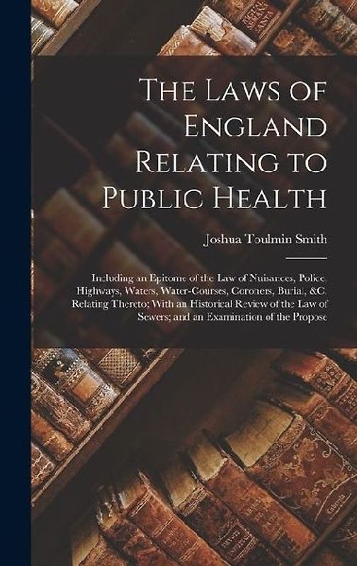 The Laws of England Relating to Public Health: Including an Epitome of the Law of Nuisances, Police, Highways, Waters, Water-Courses, Coroners, Burial