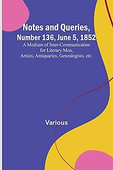 Notes and Queries, Number 136, June 5, 1852 ; A Medium of Inter-communication for Literary Men, Artists, Antiquaries, Genealogists, etc.
