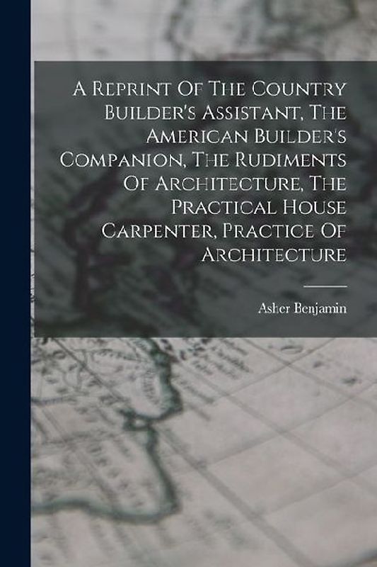 A Reprint Of The Country Builder's Assistant, The American Builder's Companion, The Rudiments Of Architecture, The Practical House Carpenter, Practice Of Architecture