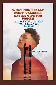 WHAT MEN REALLY WANT: VALUABLE DATING TIPS FOR WOMEN: Advice For 30+ Year Old Ladies On Dating