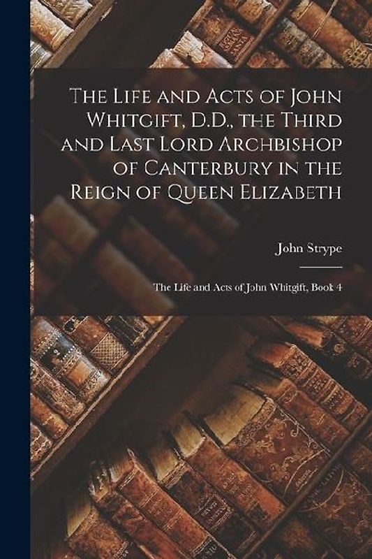 The Life and Acts of John Whitgift, D.D., the Third and Last Lord Archbishop of Canterbury in the Reign of Queen Elizabeth: The Life and Acts of John
