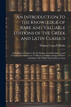 An Introduction to the Knowledge of Rare and Valuable Editions of the Greek and Latin Classics: Including the Scriptores De Re Rustica, Greek Romances