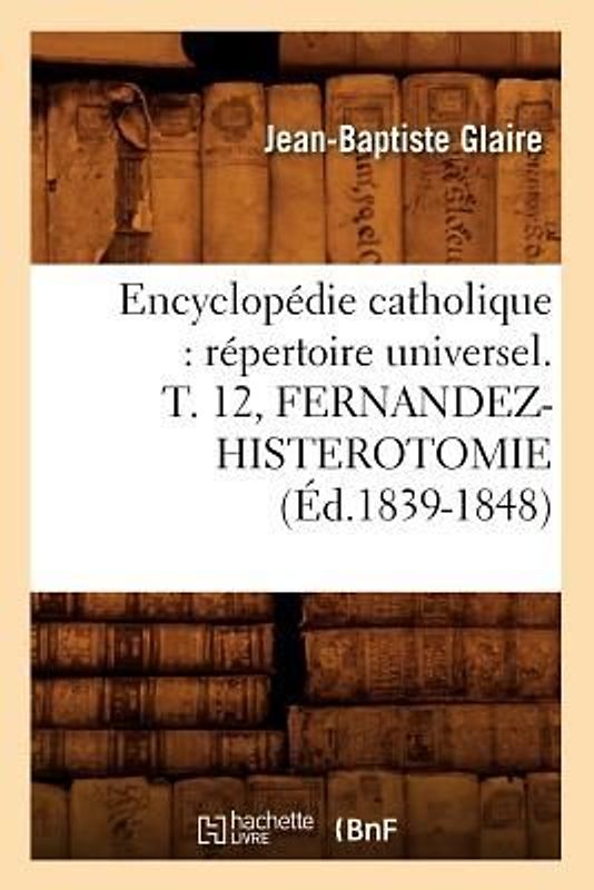 Encyclopédie Catholique: Répertoire Universel. T. 12, Fernandez-Histerotomie (Éd.1839-1848)