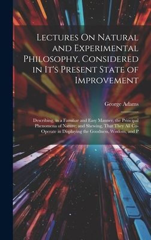 Lectures On Natural and Experimental Philosophy, Considered in It's Present State of Improvement: Describing, in a Familiar and Easy Manner, the Princ