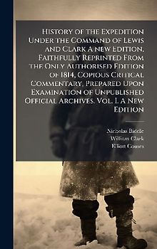 History of the Expedition Under the Command of Lewis and Clark A new Edition, Faithfully Reprinted From the Only Authorised Edition of 1814, Copious Critical Commentary, Prepared Upon Examination of Unpublished Official Archives. Vol. I. A New Edition