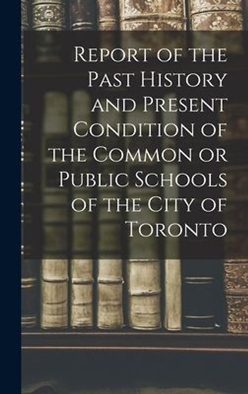 Report of the Past History and Present Condition of the Common or Public Schools of the City of Toronto [microform]