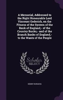 A Memorial, Addressed to the Right Honourable Lord Viscount Goderich, on the Fitness of the System of the Bank of England, - of the Country Banks, - and of the Branch Banks of England, - to the Wants of the People
