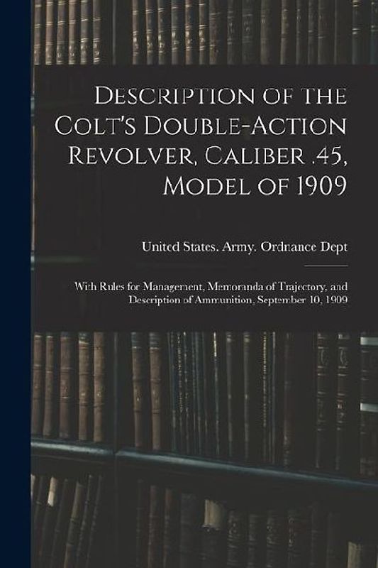 Description of the Colt's Double-action Revolver, Caliber .45, Model of 1909: With Rules for Management, Memoranda of Trajectory, and Description of A