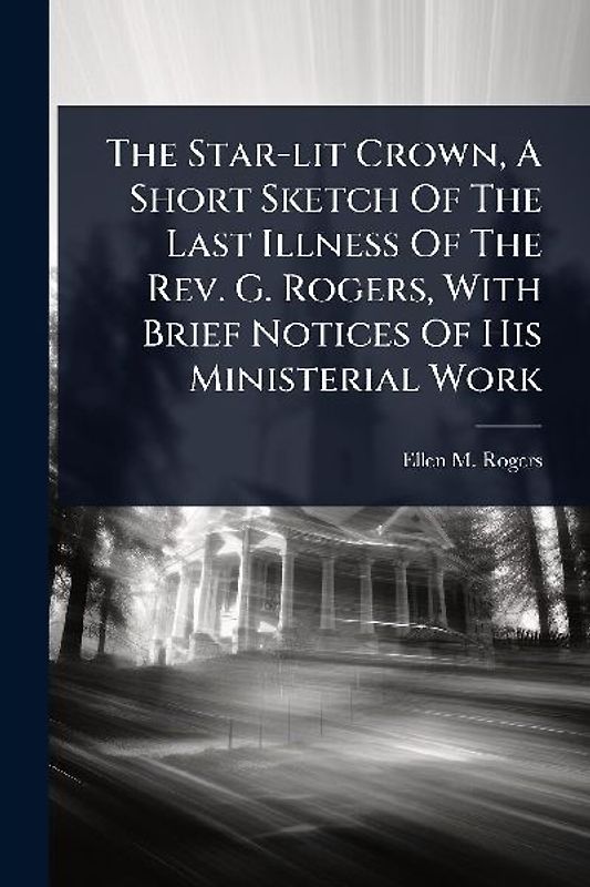 The Star-lit Crown, A Short Sketch Of The Last Illness Of The Rev. G. Rogers, With Brief Notices Of His Ministerial Work