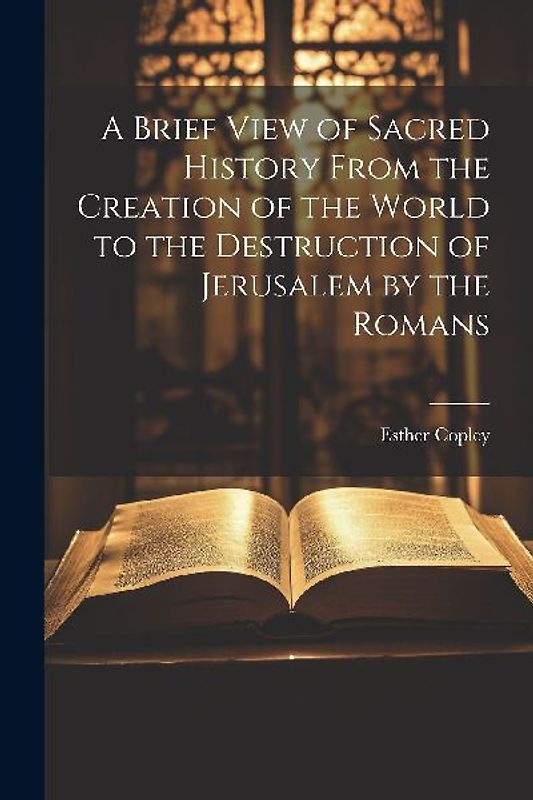 A Brief View of Sacred History From the Creation of the World to the Destruction of Jerusalem by the Romans