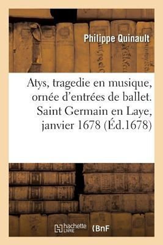 Atys, Tragedie En Musique, Ornée d'Entrées de Ballet, de Machines Et de Changements de Theatre