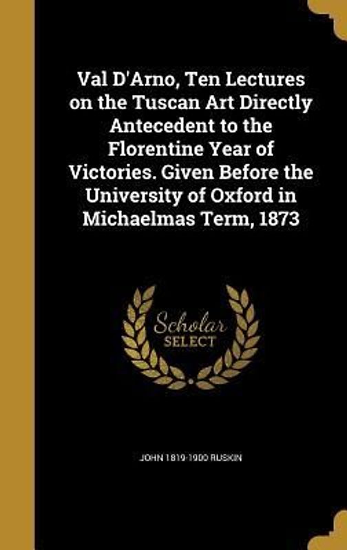 Val D'Arno, Ten Lectures on the Tuscan Art Directly Antecedent to the Florentine Year of Victories. Given Before the University of Oxford in Michaelma