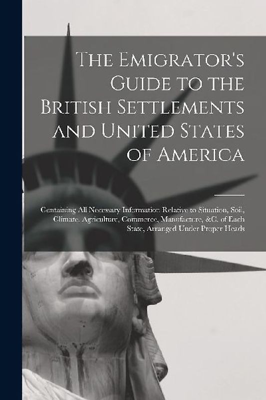 The Emigrator's Guide to the British Settlements and United States of America [microform]: Containing All Necessary Information Relative to Situation,