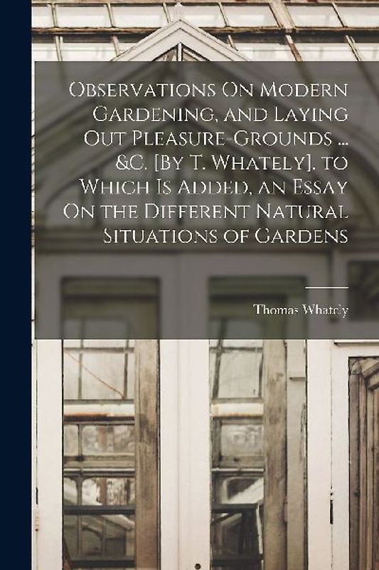 Observations On Modern Gardening, and Laying Out Pleasure-Grounds ... &c. [By T. Whately]. to Which Is Added, an Essay On the Different Natural Situat