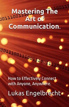 Mastering The Art of Communication.: How to Effectively Connect with Anyone, Anywhere.