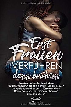 Erst Frauen Verführen dann berühren: Werde unwiderstehlich, indem Du den Verführungscode benutzt um die Frauen zu verstehen, zu entschlüsseln und um Deine Traumfrau mit Deinem Charisma zu manipulieren