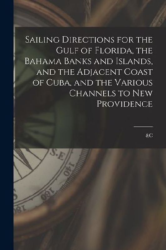 Sailing Directions for the Gulf of Florida, the Bahama Banks and Islands, and the Adjacent Coast of Cuba, and the Various Channels to New Providence;