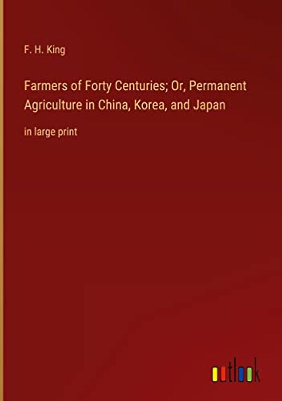 Farmers of Forty Centuries; Or, Permanent Agriculture in China, Korea, and Japan: in large print