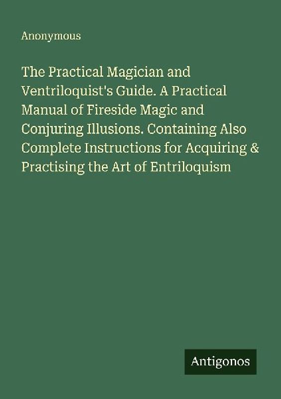 The Practical Magician and Ventriloquist's Guide. A Practical Manual of Fireside Magic and Conjuring Illusions. Containing Also Complete Instructions for Acquiring & Practising the Art of Entriloquism