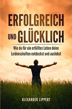 Erfolgreich und Glücklich: Wie du für ein erfülltes Leben deine Leidenschaften entdeckst und auslebst