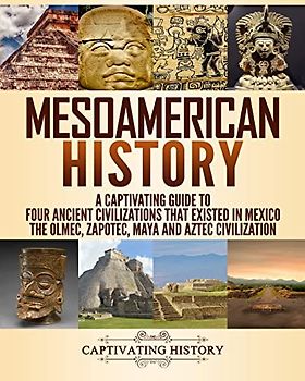 Mesoamerican History: A Captivating Guide to Four Ancient Civilizations that Existed in Mexico – The Olmec, Zapotec, Maya and Aztec Civilization (Exploring Ancient History)