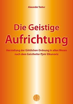 Die geistige Aufrichtung. Herstellung der göttlichen Ordnung in allen Wesen nach dem Geistheiler Pjotr Elkunoviz