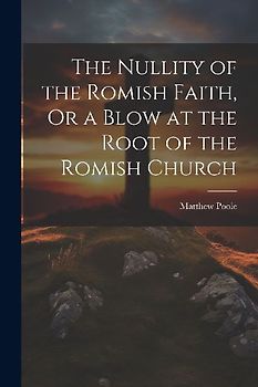 The Nullity of the Romish Faith, Or a Blow at the Root of the Romish Church