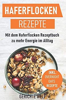 Haferflocken Rezepte: Mit dem Haferflocken Rezeptbuch zu mehr Energie im Alltag, inkl. Overnight Oats Rezepte